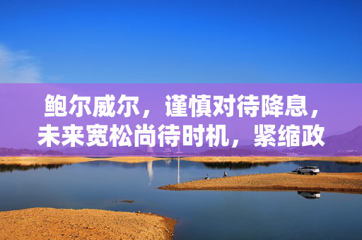 鲍尔威尔，谨慎对待降息，未来宽松尚待时机，紧缩政策需适时准备