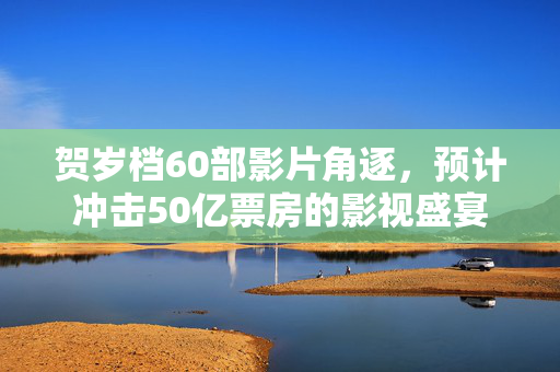贺岁档60部影片角逐，预计冲击50亿票房的影视盛宴