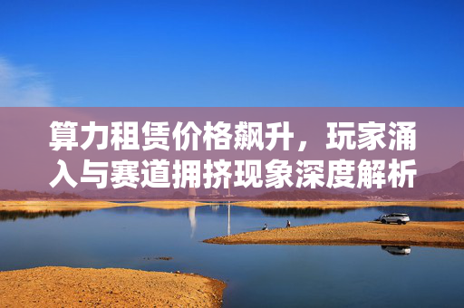 算力租赁价格飙升，玩家涌入与赛道拥挤现象深度解析