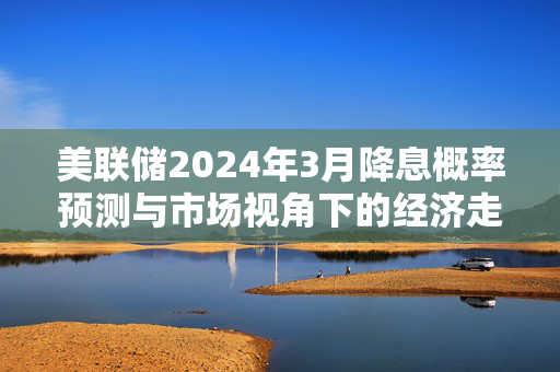 美联储2024年3月降息概率预测与市场视角下的经济走向分析