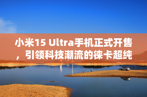 小米15 Ultra手机正式开售，引领科技潮流的徕卡超纯光学系统与28倍无损变焦，售价6499元起