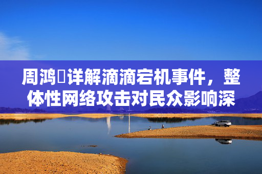 周鸿祎详解滴滴宕机事件，整体性网络攻击对民众影响深远