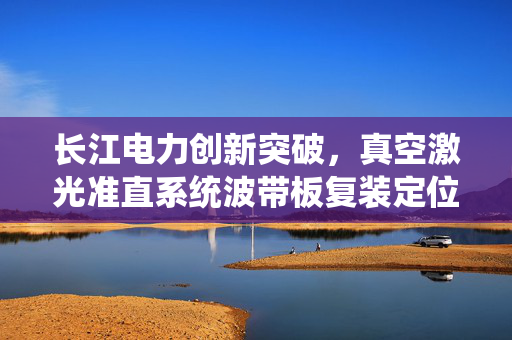 长江电力创新突破，真空激光准直系统波带板复装定位装置专利引领复装定位技术新篇章