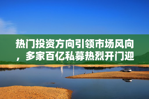 热门投资方向引领市场风向，多家百亿私募热烈开门迎客！