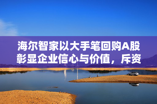 海尔智家以大手笔回购A股彰显企业信心与价值，斥资约2174.3万元回购100万股