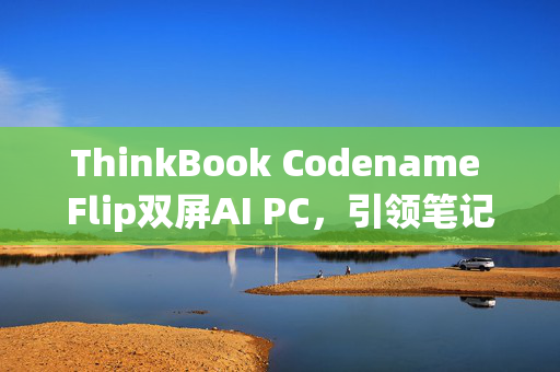 ThinkBook Codename Flip双屏AI PC，引领笔记本三折叠时代