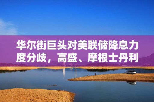 华尔街巨头对美联储降息力度分歧，高盛、摩根士丹利与瑞银观点碰撞