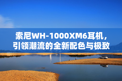索尼WH-1000XM6耳机，引领潮流的全新配色与极致听觉体验