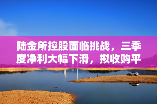 陆金所控股面临挑战，三季度净利大幅下滑，拟收购平安壹账通银行股权以寻求新发展机遇