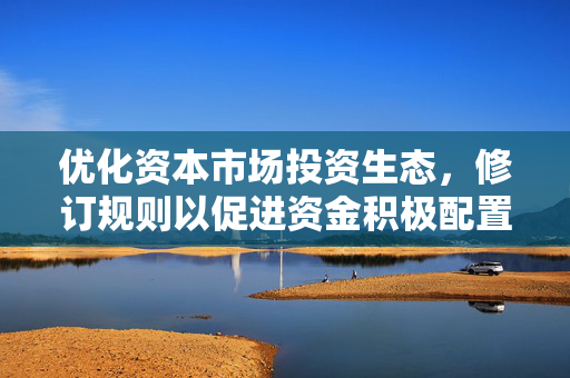 优化资本市场投资生态，修订规则以促进资金积极配置A股资产
