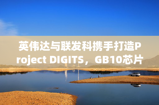 英伟达与联发科携手打造Project DIGITS，GB10芯片在台积电量产，客户追单热潮来袭