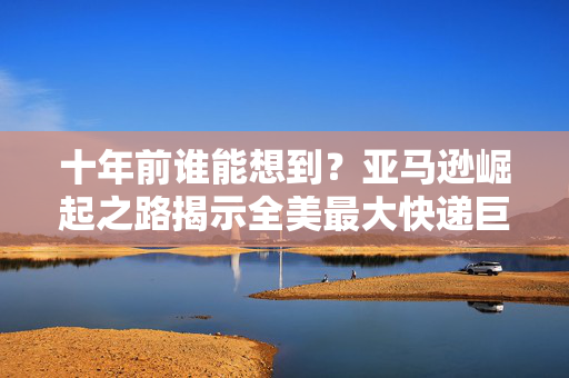 十年前谁能想到？亚马逊崛起之路揭示全美最大快递巨头