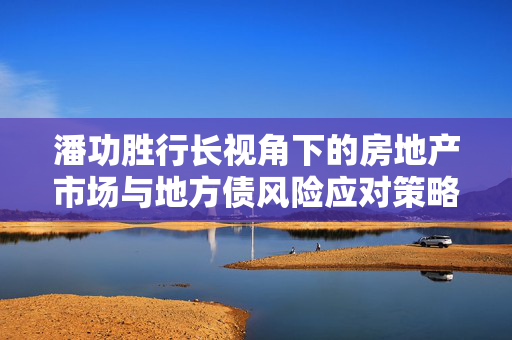 潘功胜行长视角下的房地产市场与地方债风险应对策略