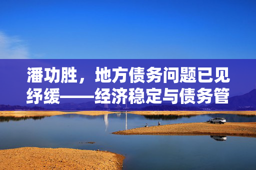潘功胜，地方债务问题已见纾缓——经济稳定与债务管理的双重挑战与机遇