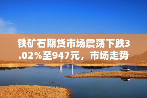 铁矿石期货市场震荡下跌3.02%至947元，市场走势分析报告