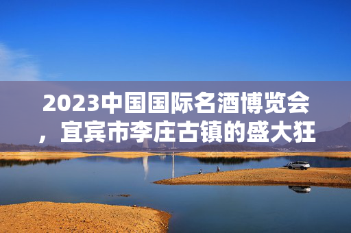 2023中国国际名酒博览会，宜宾市李庄古镇的盛大狂欢