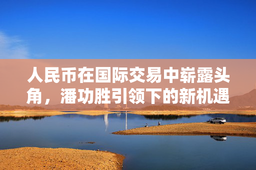 人民币在国际交易中崭露头角，潘功胜引领下的新机遇
