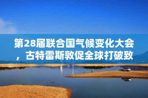 第28届联合国气候变化大会，古特雷斯敦促全球打破致命循环
