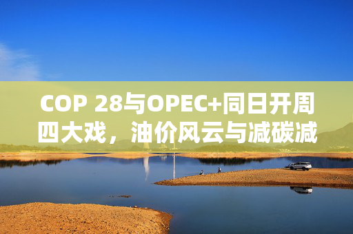 COP 28与OPEC+同日开周四大戏，油价风云与减碳减产博弈的挑战
