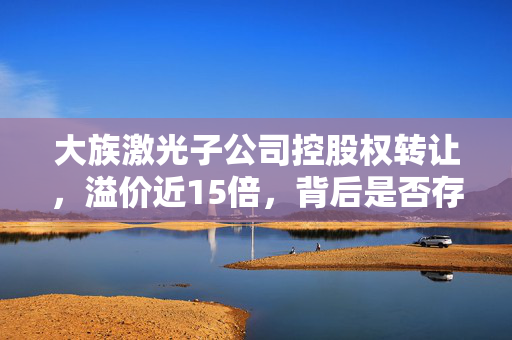 大族激光子公司控股权转让，溢价近15倍，背后是否存在利益交换？
