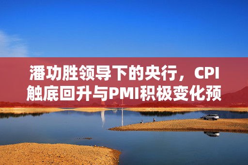 潘功胜领导下的央行，CPI触底回升与PMI积极变化预示中国经济稳健发展