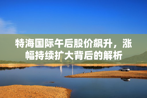 特海国际午后股价飙升，涨幅持续扩大背后的解析
