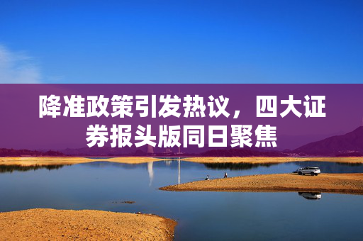 降准政策引发热议，四大证券报头版同日聚焦