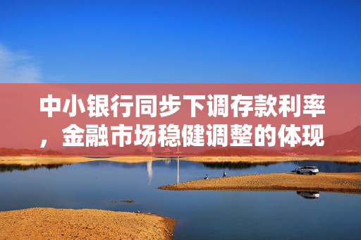 中小银行同步下调存款利率，金融市场稳健调整的体现