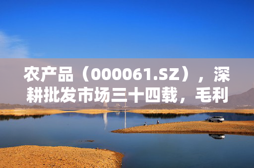 农产品（000061.SZ），深耕批发市场三十四载，毛利率稳健发展
