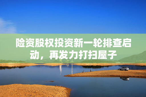 险资股权投资新一轮排查启动，再发力打扫屋子