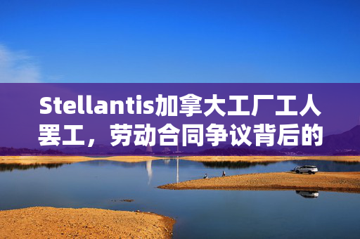Stellantis加拿大工厂工人罢工，劳动合同争议背后的故事