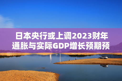日本央行或上调2023财年通胀与实际GDP增长预期预测出炉