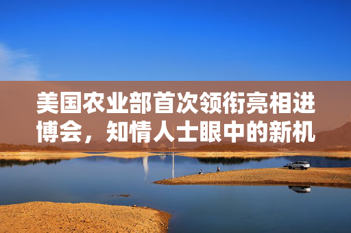美国农业部首次领衔亮相进博会，知情人士眼中的新机遇与展望