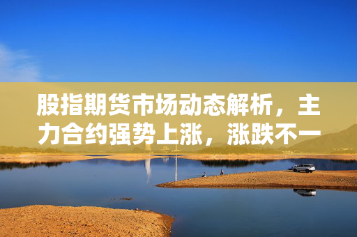 股指期货市场动态解析，主力合约强势上涨，涨跌不一的行情分析