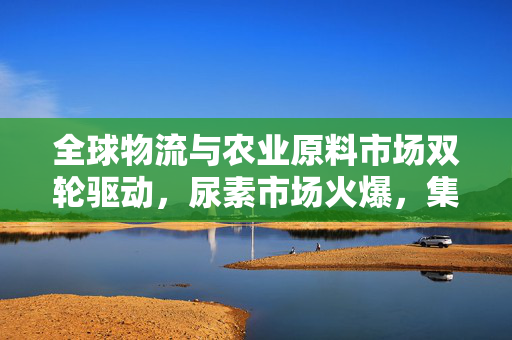 全球物流与农业原料市场双轮驱动，尿素市场火爆，集运指数（欧线）涨幅超5%