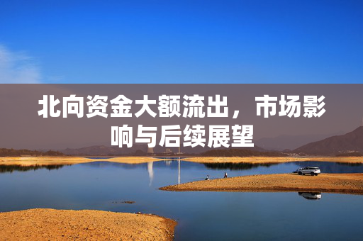 北向资金大额流出，市场影响与后续展望