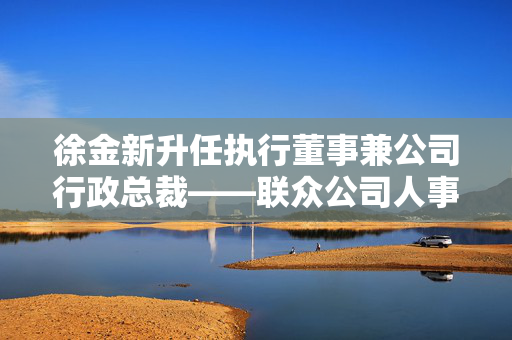 徐金新升任执行董事兼公司行政总裁——联众公司人事调整揭秘
