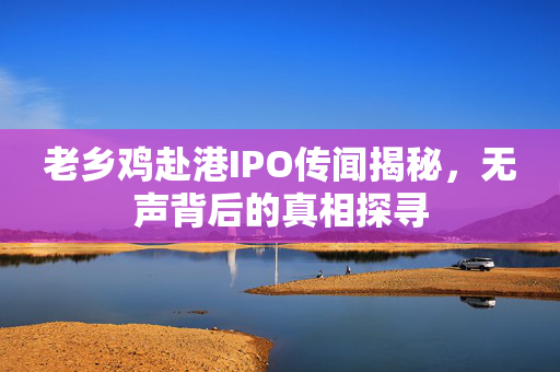 老乡鸡赴港IPO传闻揭秘，无声背后的真相探寻