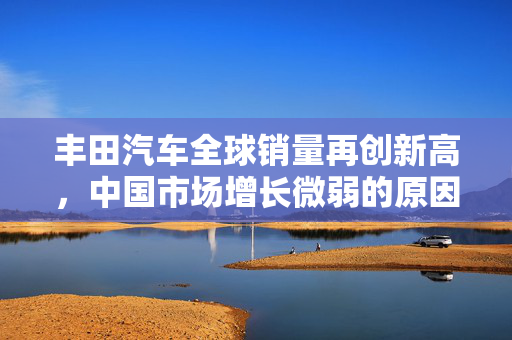 丰田汽车全球销量再创新高，中国市场增长微弱的原因分析