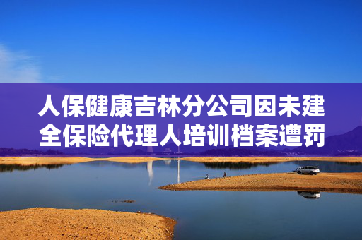 人保健康吉林分公司因未建全保险代理人培训档案遭罚，行业监管的警示与反思