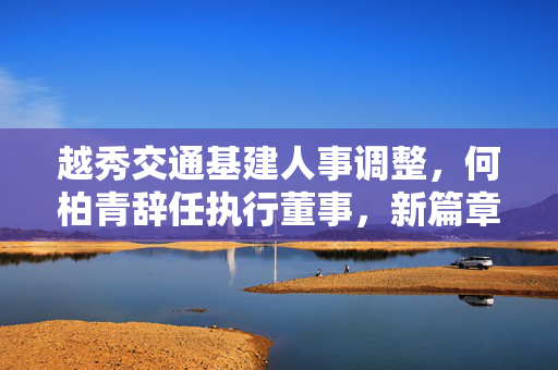 越秀交通基建人事调整，何柏青辞任执行董事，新篇章待启