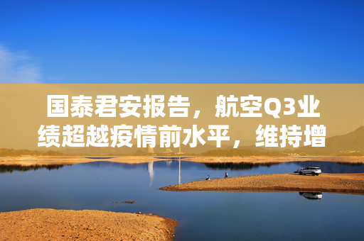国泰君安报告，航空Q3业绩超越疫情前水平，维持增持评级以看好航空油运发展