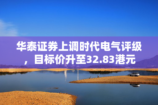 华泰证券上调时代电气评级，目标价升至32.83港元