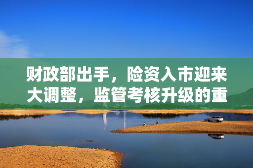 财政部出手，险资入市迎来大调整，监管考核升级的重大影响