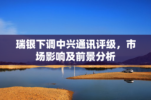 瑞银下调中兴通讯评级，市场影响及前景分析