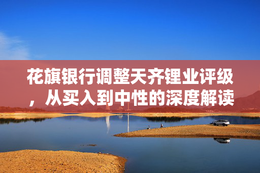 花旗银行调整天齐锂业评级，从买入到中性的深度解读