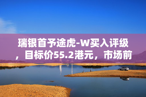 瑞银首予途虎-W买入评级，目标价55.2港元，市场前景展望积极