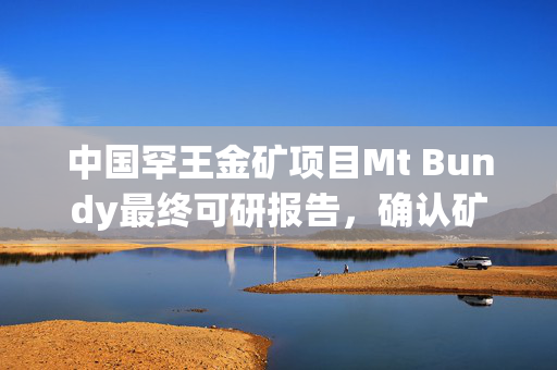 中国罕王金矿项目Mt Bundy最终可研报告，确认矿石储量达164万盎司