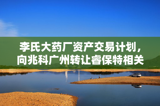 李氏大药厂资产交易计划，向兆科广州转让睿保特相关目标资产