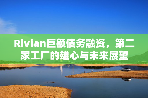 Rivian巨额债务融资，第二家工厂的雄心与未来展望